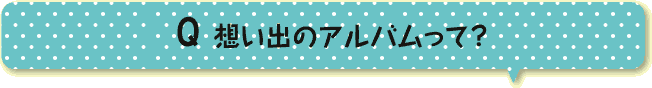 想い出のアルバムって？